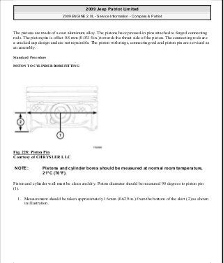 The pistons are made of a cast aluminum alloy. The pistons have pressed-in pins attached to forged connecting
rods. The piston pin is offset 0.8 mm (0.0314 in.) towards the thrust side of the piston. The connecting rods are
a cracked cap design and are not repairable. The piston with rings, connecting rod and piston pin are serviced as
an assembly.
Standard Procedure
PISTON TO CYLINDER BORE FITTING
Fig. 228: Piston Pin
Courtesy of CHRYSLER LLC
Piston and cylinder wall must be clean and dry. Piston diameter should be measured 90 degrees to piston pin
(1).
1. Measurement should be taken approximately 16 mm (0.629 in.) from the bottom of the skirt (2) as shown
in illustration.
NOTE: Pistons and cylinder bores should be measured at normal room temperature,
21°C (70°F).
2009 Jeep Patriot Limited
2009 ENGINE 2.0L - Service Information - Compass & Patriot
a
Saturday, September 08, 2012 1:30:15 PM Page 154 © 2006 Mitchell Repair Information Company, LLC.
 