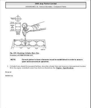 Fig. 229: Checking Cylinder Bore Size
Courtesy of CHRYSLER LLC
2. Cylinder bores should be measured halfway down the cylinder bore and transverse (measurement location
B) to the engine crankshaft center line shown in illustration. See Engine - Specifications.
Removal
REMOVAL
NOTE: Correct piston to bore clearance must be established in order to assure
quiet and economical operation.
2009 Jeep Patriot Limited
2009 ENGINE 2.0L - Service Information - Compass & Patriot
a
Saturday, September 08, 2012 1:30:15 PM Page 155 © 2006 Mitchell Repair Information Company, LLC.
 