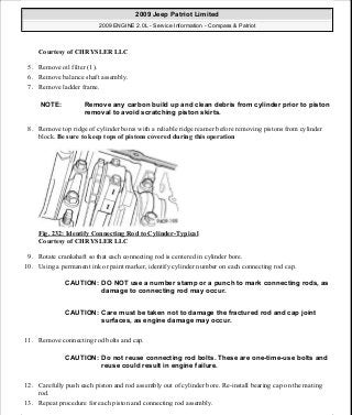 Courtesy of CHRYSLER LLC
5. Remove oil filter (1).
6. Remove balance shaft assembly.
7. Remove ladder frame.
8. Remove top ridge of cylinder bores with a reliable ridge reamer before removing pistons from cylinder
block. Be sure to keep tops of pistons covered during this operation
Fig. 232: Identify Connecting Rod to Cylinder-Typical
Courtesy of CHRYSLER LLC
9. Rotate crankshaft so that each connecting rod is centered in cylinder bore.
10. Using a permanent ink or paint marker, identify cylinder number on each connecting rod cap.
11. Remove connecting rod bolts and cap.
12. Carefully push each piston and rod assembly out of cylinder bore. Re-install bearing cap on the mating
rod.
13. Repeat procedure for each piston and connecting rod assembly.
NOTE: Remove any carbon build up and clean debris from cylinder prior to piston
removal to avoid scratching piston skirts.
CAUTION: DO NOT use a number stamp or a punch to mark connecting rods, as
damage to connecting rod may occur.
CAUTION: Care must be taken not to damage the fractured rod and cap joint
surfaces, as engine damage may occur.
CAUTION: Do not reuse connecting rod bolts. These are one-time-use bolts and
reuse could result in engine failure.
2009 Jeep Patriot Limited
2009 ENGINE 2.0L - Service Information - Compass & Patriot
a
Saturday, September 08, 2012 1:30:16 PM Page 157 © 2006 Mitchell Repair Information Company, LLC.
 