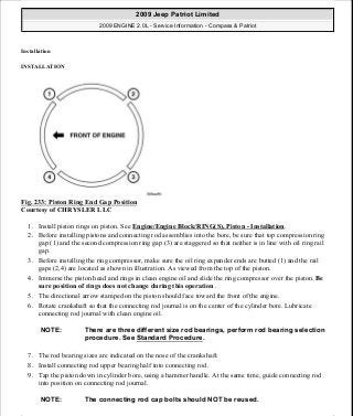 Installation
INSTALLATION
Fig. 233: Piston Ring End Gap Position
Courtesy of CHRYSLER LLC
1. Install piston rings on piston. See Engine/Engine Block/RING(S), Piston - Installation.
2. Before installing pistons and connecting rod assemblies into the bore, be sure that top compression ring
gap (1) and the second compression ring gap (3) are staggered so that neither is in line with oil ring rail
gap.
3. Before installing the ring compressor, make sure the oil ring expander ends are butted (1) and the rail
gaps (2,4) are located as shown in illustration. As viewed from the top of the piston.
4. Immerse the piston head and rings in clean engine oil and slide the ring compressor over the piston. Be
sure position of rings does not change during this operation .
5. The directional arrow stamped on the piston should face toward the front of the engine.
6. Rotate crankshaft so that the connecting rod journal is on the center of the cylinder bore. Lubricate
connecting rod journal with clean engine oil.
7. The rod bearing sizes are indicated on the nose of the crankshaft.
8. Install connecting rod upper bearing half into connecting rod.
9. Tap the piston down in cylinder bore, using a hammer handle. At the same time, guide connecting rod
into position on connecting rod journal.
NOTE: There are three different size rod bearings, perform rod bearing selection
procedure. See Standard Procedure.
NOTE: The connecting rod cap bolts should NOT be reused.
2009 Jeep Patriot Limited
2009 ENGINE 2.0L - Service Information - Compass & Patriot
a
Saturday, September 08, 2012 1:30:16 PM Page 158 © 2006 Mitchell Repair Information Company, LLC.
 