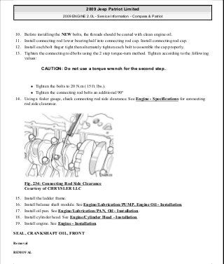 10. Before installing the NEW bolts, the threads should be coated with clean engine oil.
11. Install connecting rod lower bearing half into connecting rod cap. Install connecting rod cap.
12. Install each bolt finger tight then alternately tighten each bolt to assemble the cap properly.
13. Tighten the connecting rod bolts using the 2 step torque-turn method. Tighten according to the following
values:
Tighten the bolts to 20 N.m (15 ft. lbs.).
Tighten the connecting rod bolts an additional 90°
14. Using a feeler gauge, check connecting rod side clearance. See Engine - Specifications for connecting
rod side clearance.
Fig. 234: Connecting Rod Side Clearance
Courtesy of CHRYSLER LLC
15. Install the ladder frame.
16. Install balance shaft module. See Engine/Lubrication/PUMP, Engine Oil - Installation.
17. Install oil pan. See Engine/Lubrication/PAN, Oil - Installation.
18. Install cylinder head. See Engine/Cylinder Head - Installation.
19. Install engine. See Engine - Installation.
SEAL, CRANKSHAFT OIL, FRONT
Removal
REMOVAL
CAUTION: Do not use a torque wrench for the second step.
2009 Jeep Patriot Limited
2009 ENGINE 2.0L - Service Information - Compass & Patriot
a
Saturday, September 08, 2012 1:30:16 PM Page 159 © 2006 Mitchell Repair Information Company, LLC.
 