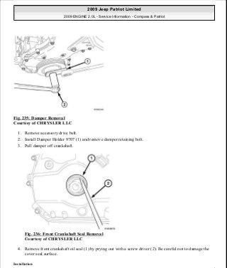 Fig. 235: Damper Removal
Courtesy of CHRYSLER LLC
1. Remove accessory drive belt.
2. Install Damper Holder 9707 (1) and remove damper retaining bolt.
3. Pull damper off crankshaft.
Fig. 236: Front Crankshaft Seal Removal
Courtesy of CHRYSLER LLC
4. Remove front crankshaft oil seal (1) by prying out with a screw driver (2). Be careful not to damage the
cover seal surface.
Installation
2009 Jeep Patriot Limited
2009 ENGINE 2.0L - Service Information - Compass & Patriot
a
Saturday, September 08, 2012 1:30:16 PM Page 160 © 2006 Mitchell Repair Information Company, LLC.
 