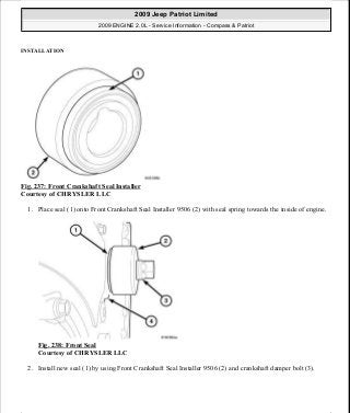 INSTALLATION
Fig. 237: Front Crankshaft Seal Installer
Courtesy of CHRYSLER LLC
1. Place seal (1) onto Front Crankshaft Seal Installer 9506 (2) with seal spring towards the inside of engine.
Fig. 238: Front Seal
Courtesy of CHRYSLER LLC
2. Install new seal (1) by using Front Crankshaft Seal Installer 9506 (2) and crankshaft damper bolt (3).
2009 Jeep Patriot Limited
2009 ENGINE 2.0L - Service Information - Compass & Patriot
a
Saturday, September 08, 2012 1:30:16 PM Page 161 © 2006 Mitchell Repair Information Company, LLC.
 