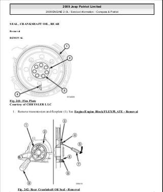 SEAL, CRANKSHAFT OIL, REAR
Removal
REMOVAL
Fig. 241: Flex Plate
Courtesy of CHRYSLER LLC
1. Remove transmission and flexplate (1). See Engine/Engine Block/FLEXPLATE - Removal.
Fig. 242: Rear Crankshaft Oil Seal - Removal
2009 Jeep Patriot Limited
2009 ENGINE 2.0L - Service Information - Compass & Patriot
a
Saturday, September 08, 2012 1:30:16 PM Page 163 © 2006 Mitchell Repair Information Company, LLC.
 