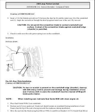Courtesy of CHRYSLER LLC
2. Insert a 3/16 flat bladed screwdriver (7) between the dust lip (8) and the metal case (4) of the crankshaft
seal (1). Angle the screwdriver through the dust lip against metal case of the seal. Pry out seal.
3. Check to make sure the seals garter spring is not on the crankshaft.
Installation
INSTALLATION
Fig. 243: Rear Main Installation
Courtesy of CHRYSLER LLC
1. Place Seal Guide 9509 (3) on crankshaft.
2. Position seal (2) over guide tool. Guide tool should remain on crankshaft during installation of seal.
Ensure that the lip of the seal is facing towards the crankcase during installation.
3. Drive the seal into the block using Seal Driver 9706 (1) and Driver Handle C-4171 (4) until Seal Driver
CAUTION: Do not permit the screwdriver blade to contact crankshaft seal
surface. Contact of the screwdriver blade against crankshaft edge
(chamfer) is permitted.
CAUTION: If a burr or scratch is present on the crankshaft edge (chamfer), cleanup
with 800 emery cloth to prevent seal damage during installation of new
seal. If emery cloth is used, the crankshaft must be cleaned off Mopar®
brake parts cleaner.
NOTE: When installing seal, lubricate Seal Guide 9509 with clean engine oil.
2009 Jeep Patriot Limited
2009 ENGINE 2.0L - Service Information - Compass & Patriot
a
Saturday, September 08, 2012 1:30:16 PM Page 164 © 2006 Mitchell Repair Information Company, LLC.
 