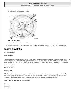 9706 bottoms out against the block.
Fig. 244: Flex Plate
Courtesy of CHRYSLER LLC
4. Install the flexplate (1) and transmission. See Engine/Engine Block/FLEXPLATE - Installation.
ENGINE MOUNTING
DESCRIPTION
DESCRIPTION
The engine mounting system consists of a four-point system utilizing two load-carrying mounts and two torque
controlling mounts. The load-carrying mounts are located on each frame rail. The right and left mounts are
hydro-elastic mounts. The two torque controlling mounts are attached to a fore/aft member and the front and
rear of the engine.
OPERATION
OPERATION
The four-point engine mounting system minimizes the transmission of structure-borne engine noise to the
passenger compartment. The load-carrying right and left mounts dampen and isolate vertical motion and
vibration. The front and rear mount absorb torque reaction forces and torsional vibrations.
INSULATOR, ENGINE MOUNT, FRONT
Removal
REMOVAL
2009 Jeep Patriot Limited
2009 ENGINE 2.0L - Service Information - Compass & Patriot
a
Saturday, September 08, 2012 1:30:16 PM Page 165 © 2006 Mitchell Repair Information Company, LLC.
 