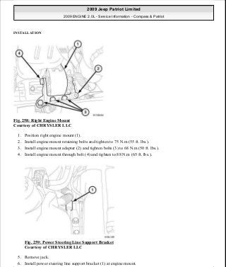 INSTALLATION
Fig. 258: Right Engine Mount
Courtesy of CHRYSLER LLC
1. Position right engine mount (1).
2. Install engine mount retaining bolts and tighten to 75 N.m (55 ft. lbs.).
3. Install engine mount adapter (2) and tighten bolts (3) to 68 N.m (50 ft. lbs.).
4. Install engine mount through bolt (4) and tighten to 88 N.m (65 ft. lbs.).
Fig. 259: Power Steering Line Support Bracket
Courtesy of CHRYSLER LLC
5. Remove jack.
6. Install power steering line support bracket (1) at engine mount.
2009 Jeep Patriot Limited
2009 ENGINE 2.0L - Service Information - Compass & Patriot
a
Saturday, September 08, 2012 1:30:16 PM Page 174 © 2006 Mitchell Repair Information Company, LLC.
 