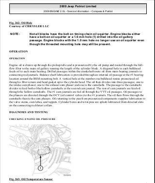 Fig. 262: Oil Hole
Courtesy of CHRYSLER LLC
OPERATION
OPERATION
Engine oil is drawn up through the pickup tube and is pressurized by the oil pump and routed through the full-
flow filter to the main oil gallery running the length of the cylinder block. A diagonal hole in each bulkhead
feeds oil to each main bearing. Drilled passages within the crankshaft route oil from main bearing journals to
connecting rod journals. Balance shaft lubrication is provided through an internal oil passage at the #3 bearing
location around the BSM mounting bolt. A vertical hole at the number one bulkhead routes pressurized oil
through a filter screen and head gasket up to the cylinder head. The oil then divides into three passages; one to
the intake cam phaser, one to the exhaust cam phaser and one to the camshafts. The passage to the camshafts
divides to feed both of the hollow camshafts at the second cam journal. The rest of cam journals are feed oil
through the hollow camshafts. The #1 cam journals are fed oil through the VVT oil passages. Oil passages to
the phasers are directed through the OCV (oil control valves) to the #1 journals. The oil then flows through the
camshafts then to the cam phasers. Oil returning to the pan from pressurized components supplies lubrication to
the valve stems, cam lobes, and tappets. Cylinder bores and wrist pins are splash lubricated from directed slots
on the connecting rod thrust collars.
DIAGNOSIS AND TESTING
CHECKING ENGINE OIL PRESSURE
Fig. 263: Oil Temperature Sensor
NOTE: Not all blocks have the bolt on timing chain oil squirter. Engine blocks either
have a bolt-on oil squirter or a 1.0 mm hole (1) drilled into the oil gallery
passage. Engine blocks with the 1.0 mm hole no longer use an oil squirter even
though the threaded mounting hole may still be present.
2009 Jeep Patriot Limited
2009 ENGINE 2.0L - Service Information - Compass & Patriot
a
Saturday, September 08, 2012 1:30:16 PM Page 177 © 2006 Mitchell Repair Information Company, LLC.
 
