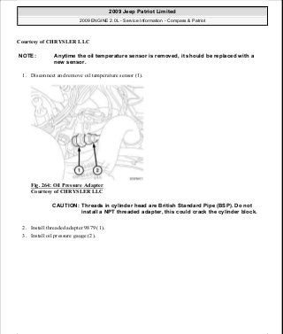 Courtesy of CHRYSLER LLC
1. Disconnect and remove oil temperature sensor (1).
Fig. 264: Oil Pressure Adapter
Courtesy of CHRYSLER LLC
2. Install threaded adapter 9879 (1).
3. Install oil pressure gauge (2).
NOTE: Anytime the oil temperature sensor is removed, it should be replaced with a
new sensor.
CAUTION: Threads in cylinder head are British Standard Pipe (BSP). Do not
install a NPT threaded adapter, this could crack the cylinder block.
2009 Jeep Patriot Limited
2009 ENGINE 2.0L - Service Information - Compass & Patriot
a
Saturday, September 08, 2012 1:30:16 PM Page 178 © 2006 Mitchell Repair Information Company, LLC.
 