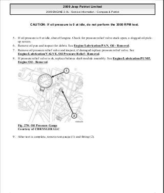5. If oil pressure is 0 at idle, shut off engine. Check for pressure relief valve stuck open, a clogged oil pick-
up screen.
6. Remove oil pan and inspect for debris. See Engine/Lubrication/PAN, Oil - Removal.
7. Remove oil pressure relief valve and inspect, if damaged replace pressure relief valve. See
Engine/Lubrication/VALVE, Oil Pressure Relief - Removal.
8. If pressure relief valve is ok, replace balance shaft module assembly. See Engine/Lubrication/PUMP,
Engine Oil - Removal.
Fig. 270: Oil Pressure Gauge
Courtesy of CHRYSLER LLC
9. After test is complete, remove test gauge (1) and fitting (2).
CAUTION: If oil pressure is 0 at idle, do not perform the 3000 RPM test.
2009 Jeep Patriot Limited
2009 ENGINE 2.0L - Service Information - Compass & Patriot
a
Saturday, September 08, 2012 1:30:16 PM Page 182 © 2006 Mitchell Repair Information Company, LLC.
 