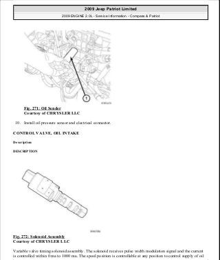Fig. 271: Oil Sender
Courtesy of CHRYSLER LLC
10. Install oil pressure sensor and electrical connector.
CONTROL VALVE, OIL INTAKE
Description
DESCRIPTION
Fig. 272: Solenoid Assembly
Courtesy of CHRYSLER LLC
Variable valve timing solenoid assembly. The solenoid receives pulse width modulation signal and the current
is controlled within 0 ma to 1000 ma. The spool position is controllable at any position to control supply of oil
2009 Jeep Patriot Limited
2009 ENGINE 2.0L - Service Information - Compass & Patriot
a
Saturday, September 08, 2012 1:30:16 PM Page 183 © 2006 Mitchell Repair Information Company, LLC.
 