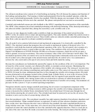 The exhaust cam phaser also consists of a front bushing and spring. We will discuss the purpose and function of
the bushing and spring later. The housing is bolted and permanently fixed to the camshaft sprocket, while the
rotor vane is bolted and permanently fixed to the camshaft. With this design, any movement of the rotor vane in
relation to the housing will also move the camshaft. The phaser and sprocket are serviced as an assembly.
Camshaft and crankshaft sensors provide feedback to the GPEC1 regarding the actual position of the camshafts.
The GPEC1 then compares the actual camshaft positioning with desired positioning. If the desired positioning is
not achieved within a specified time, during the second key cycle a trouble code is set.
There are six new diagnostic trouble codes available to help you determine if the control circuit from the
GPEC1 to the oil control valve is intact and operating properly. The codes identify whether the control circuit is
open, shorted to ground, or shorted to power. Three trouble codes are related to intake camshaft positioning, the
other three codes are specific to exhaust camshaft positioning.
The oil control valve contains both electrical and mechanical components. It is electrically controlled by the
GPEC1. The electrical current that energizes the coil results in mechanical motion of the spool valve. It is
possible to verify both the electrical and mechanical operation of the valve. The oil control valve consists of a
coil that is energized to move a spool within an outer casing. The condition of the coil can be tested with a
Digital Volt Ohmmeter or DVOM. With the DVOM set to measure resistance, check the coil for an open, a
short to ground, or excessive resistance. The correct resistance value of the coil is between 6 and 8 ohms. The
mechanical operation of the oil control valve can be tested using actuator commands on the scan tool. Remove
the oil control valve, then navigate to the actuator menu and select the oil control valve. Use commands to
activate the valve and watch as the spool valve moves back and forth inside the casing.
Because the cam phasers are hydraulically operated by engine oil, the condition of the oil is very important. The
oil must be of the correct viscosity, not obstructed by debris, to maintain correct pressure. Maintaining the
correct oil viscosity is critical to the operation of the variable valve timing system. The wrong oil viscosity may
cause the variable valve timing to malfunction and trouble codes to set. The correct oil viscosity for this system
is 5W20. Oil must be clean, unobstructed and free to flow through the variable valve timing system. Oil could
become obstructed in oil passages located in the cylinder head, cylinder block, or even in the oil screen. In the
event oil flow is obstructed, further diagnosis or disassembly may be required to pin point the source of the
obstruction. The variable valve timing system relies on oil pressure to advance or retard the position of the
camshaft. Insufficient oil pressure will adversely affect the operation of variable valve timing. The minimum oil
pressure for this system is 15 psi at normal operating temperature.
Though not directly used to change camshaft positioning, the oil screen is an important component of the
variable valve timing system. It helps to remove debris going to the variable valve timing components. The oil
screen is located in the cylinder block, immediately below the cylinder head. Oil must pass through the oil
screen before entering the oil control valve. The cylinder head must be removed to service the oil screen. The
intention is not to service the oil screen during vehicle life.
How the cam phaser works. The cam phaser assembly has eight separate chambers; four advance chambers and
four retard chambers. When camshaft advance is requested, oil enters all four advance chambers and exerts
force on the rotor vane. Because the rotor vane is bolted to the camshaft, the entire camshaft profile moves
along with the rotor vane. At the same time, oil is forced out of the retard chambers. When camshaft retard is
requested oil enters the retard chambers to move the camshaft in the opposite direction. There is a lock pin on
one side of the rotor vane that fits inside a recessed area in the housing. The lock pin ensures that the default
2009 Jeep Patriot Limited
2009 ENGINE 2.0L - Service Information - Compass & Patriot
a
Saturday, September 08, 2012 1:30:16 PM Page 186 © 2006 Mitchell Repair Information Company, LLC.
 