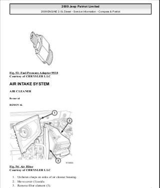 Fig. 53: Fuel Pressure Adapter 9938
Courtesy of CHRYSLER LLC
AIR INTAKE SYSTEM
AIR CLEANER
Removal
REMOVAL
Fig. 54: Air Filter
Courtesy of CHRYSLER LLC
1. Unfasten clasps on sides of air cleaner housing.
2. Move cover (1) aside.
3. Remove filter element (3).
2009 Jeep Patriot Limited
2009 ENGINE 2.0L Diesel - Service Information - Compass & Patriot
a
Saturday, September 08, 2012 12:56:41 PM Page 36 © 2006 Mitchell Repair Information Company, LLC.
 