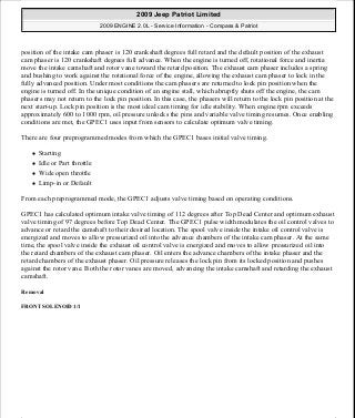 position of the intake cam phaser is 120 crankshaft degrees full retard and the default position of the exhaust
cam phaser is 120 crankshaft degrees full advance. When the engine is turned off, rotational force and inertia
move the intake camshaft and rotor vane toward the retard position. The exhaust cam phaser includes a spring
and bushing to work against the rotational force of the engine, allowing the exhaust cam phaser to lock in the
fully advanced position. Under most conditions the cam phasers are returned to lock pin position when the
engine is turned off. In the unique condition of an engine stall, which abruptly shuts off the engine, the cam
phasers may not return to the lock pin position. In this case, the phasers will return to the lock pin position at the
next start-up. Lock pin position is the most ideal cam timing for idle stability. When engine rpm exceeds
approximately 600 to 1000 rpm, oil pressure unlocks the pins and variable valve timing resumes. Once enabling
conditions are met, the GPEC1 uses input from sensors to calculate optimum valve timing.
There are four preprogrammed modes from which the GPEC1 bases initial valve timing.
Starting
Idle or Part throttle
Wide open throttle
Limp-in or Default
From each preprogrammed mode, the GPEC1 adjusts valve timing based on operating conditions.
GPEC1 has calculated optimum intake valve timing of 112 degrees after Top Dead Center and optimum exhaust
valve timing of 97 degrees before Top Dead Center. The GPEC1 pulse width modulates the oil control valves to
advance or retard the camshaft to their desired location. The spool valve inside the intake oil control valve is
energized and moves to allow pressurized oil into the advance chambers of the intake cam phaser. At the same
time, the spool valve inside the exhaust oil control valve is energized and moves to allow pressurized oil into
the retard chambers of the exhaust cam phaser. Oil enters the advance chambers of the intake phaser and the
retard chambers of the exhaust phaser. Oil pressure releases the lock pin from its locked position and pushes
against the rotor vane. Both the rotor vanes are moved, advancing the intake camshaft and retarding the exhaust
camshaft.
Removal
FRONT SOLENOID 1/1
2009 Jeep Patriot Limited
2009 ENGINE 2.0L - Service Information - Compass & Patriot
a
Saturday, September 08, 2012 1:30:16 PM Page 187 © 2006 Mitchell Repair Information Company, LLC.
 