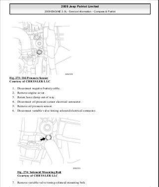 Fig. 273: Oil Pressure Sensor
Courtesy of CHRYSLER LLC
1. Disconnect negative battery cable.
2. Remove engine cover.
3. Rotate hose clamp out of way.
4. Disconnect oil pressure sensor electrical connector.
5. Remove oil pressure sensor.
6. Disconnect variable valve timing solenoid electrical connector.
Fig. 274: Solenoid Mounting Bolt
Courtesy of CHRYSLER LLC
7. Remove variable valve timing solenoid mounting bolt.
2009 Jeep Patriot Limited
2009 ENGINE 2.0L - Service Information - Compass & Patriot
a
Saturday, September 08, 2012 1:30:16 PM Page 188 © 2006 Mitchell Repair Information Company, LLC.
 