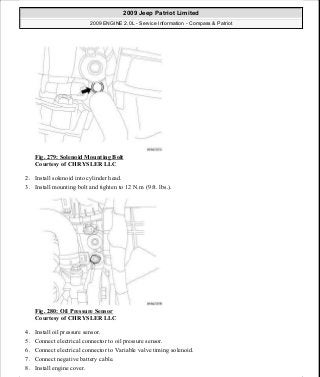 Fig. 279: Solenoid Mounting Bolt
Courtesy of CHRYSLER LLC
2. Install solenoid into cylinder head.
3. Install mounting bolt and tighten to 12 N.m (9 ft. lbs.).
Fig. 280: Oil Pressure Sensor
Courtesy of CHRYSLER LLC
4. Install oil pressure sensor.
5. Connect electrical connector to oil pressure sensor.
6. Connect electrical connector to Variable valve timing solenoid.
7. Connect negative battery cable.
8. Install engine cover.
2009 Jeep Patriot Limited
2009 ENGINE 2.0L - Service Information - Compass & Patriot
a
Saturday, September 08, 2012 1:30:16 PM Page 191 © 2006 Mitchell Repair Information Company, LLC.
 