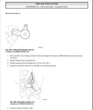 REAR SOLENOID 1/2
Fig. 281: Solenoid Mounting Tab 1/2
Courtesy of CHRYSLER LLC
1. Rear variable valve timing solenoid. Note mounting tab location is different between front and rear
solenoids.
2. Install solenoid into cylinder head.
3. Install mounting bolt and tighten to 12 N.m (9 ft. lbs.).
4. Connect electrical connector to Variable valve timing solenoid.
Fig. 282: Solenoid Location 1/2
Courtesy of CHRYSLER LLC
5. Connect negative battery cable.
2009 Jeep Patriot Limited
2009 ENGINE 2.0L - Service Information - Compass & Patriot
a
Saturday, September 08, 2012 1:30:16 PM Page 192 © 2006 Mitchell Repair Information Company, LLC.
 