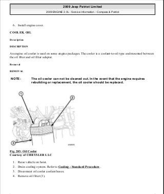 6. Install engine cover.
COOLER, OIL
Description
DESCRIPTION
An engine oil cooler is used on some engine packages. The cooler is a coolant-to-oil type and mounted between
the oil filter and oil filter adapter.
Removal
REMOVAL
Fig. 283: Oil Cooler
Courtesy of CHRYSLER LLC
1. Raise vehicle on hoist.
2. Drain cooling system. Refer to Cooling - Standard Procedure .
3. Disconnect oil cooler coolant hoses.
4. Remove oil filter (3).
NOTE: The oil cooler can not be cleaned out. In the event that the engine requires
rebuilding or replacement, the oil cooler should be replaced.
2009 Jeep Patriot Limited
2009 ENGINE 2.0L - Service Information - Compass & Patriot
a
Saturday, September 08, 2012 1:30:16 PM Page 193 © 2006 Mitchell Repair Information Company, LLC.
 