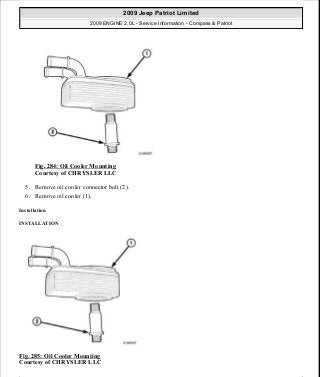 Fig. 284: Oil Cooler Mounting
Courtesy of CHRYSLER LLC
5. Remove oil cooler connector bolt (2).
6. Remove oil cooler (1).
Installation
INSTALLATION
Fig. 285: Oil Cooler Mounting
Courtesy of CHRYSLER LLC
2009 Jeep Patriot Limited
2009 ENGINE 2.0L - Service Information - Compass & Patriot
a
Saturday, September 08, 2012 1:30:16 PM Page 194 © 2006 Mitchell Repair Information Company, LLC.
 