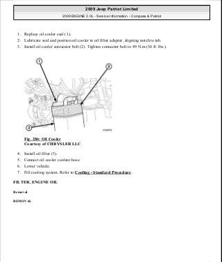 1. Replace oil cooler seal (1).
2. Lubricate seal and position oil cooler to oil filter adapter, aligning notch to tab.
3. Install oil cooler connector bolt (2). Tighten connector bolt to 49 N.m (36 ft. lbs.).
Fig. 286: Oil Cooler
Courtesy of CHRYSLER LLC
4. Install oil filter (3).
5. Connect oil cooler coolant hose.
6. Lower vehicle.
7. Fill cooling system. Refer to Cooling - Standard Procedure .
FILTER, ENGINE OIL
Removal
REMOVAL
2009 Jeep Patriot Limited
2009 ENGINE 2.0L - Service Information - Compass & Patriot
a
Saturday, September 08, 2012 1:30:16 PM Page 195 © 2006 Mitchell Repair Information Company, LLC.
 