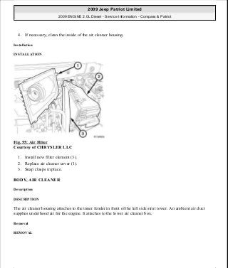 4. If necessary, clean the inside of the air cleaner housing.
Installation
INSTALLATION
Fig. 55: Air Filter
Courtesy of CHRYSLER LLC
1. Install new filter element (3).
2. Replace air cleaner cover (1).
3. Snap clasps in place.
BODY, AIR CLEANER
Description
DESCRIPTION
The air cleaner housing attaches to the inner fender in front of the left side strut tower. An ambient air duct
supplies underhood air for the engine. It attaches to the lower air cleaner box.
Removal
REMOVAL
2009 Jeep Patriot Limited
2009 ENGINE 2.0L Diesel - Service Information - Compass & Patriot
a
Saturday, September 08, 2012 12:56:41 PM Page 37 © 2006 Mitchell Repair Information Company, LLC.
 