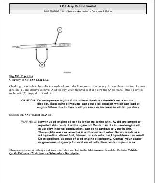 Fig. 290: Dip Stick
Courtesy of CHRYSLER LLC
Checking the oil while the vehicle is on level ground will improve the accuracy of the oil level reading. Remove
dipstick (1), and observe oil level. Add oil only when the level is at or below the SAFE mark. If the oil level is
in the safe (2) range, do not add oil.
ENGINE OIL AND FILTER CHANGE
Change engine oil at mileage and time intervals described in the Maintenance Schedule. Refer to Vehicle
Quick Reference/Maintenance Schedules - Description .
CAUTION: Do not operate engine if the oil level is above the MAX mark on the
dipstick. Excessive oil volume can cause oil aeration which can lead to
engine failure due to loss of oil pressure or increase in oil temperature.
WARNING: New or used engine oil can be irritating to the skin. Avoid prolonged or
repeated skin contact with engine oil. Contaminants in used engine oil,
caused by internal combustion, can be hazardous to your health.
Thoroughly wash exposed skin with soap and water. Do not wash skin
with gasoline, diesel fuel, thinner, or solvents, health problems can result.
Do not pollute, dispose of used engine oil properly. Contact your dealer
or government agency for location of collection center in your area.
2009 Jeep Patriot Limited
2009 ENGINE 2.0L - Service Information - Compass & Patriot
a
Saturday, September 08, 2012 1:30:16 PM Page 198 © 2006 Mitchell Repair Information Company, LLC.
 