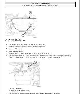 Fig. 291: Oil Drain Plug
Courtesy of CHRYSLER LLC
1. Run engine until achieving normal operating temperature.
2. Position the vehicle on a level surface and turn engine off.
3. Remove oil fill cap.
4. Raise vehicle on hoist.
5. Place a suitable oil collecting container under oil pan drain plug (2).
6. Remove oil pan drain plug (2) or and allow oil to drain into collecting container. Inspect drain plug
threads for stretching or other damage. Replace drain plug and gasket if damaged.
Fig. 292: Oil Filter
Courtesy of CHRYSLER LLC
7. Remove oil filter (1). See Engine/Lubrication/FILTER, Engine Oil - Removal.
2009 Jeep Patriot Limited
2009 ENGINE 2.0L - Service Information - Compass & Patriot
a
Saturday, September 08, 2012 1:30:16 PM Page 199 © 2006 Mitchell Repair Information Company, LLC.
 