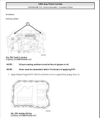Installation
INSTALLATION
Fig. 298: Sealer Location
Courtesy of CHRYSLER LLC
1. Apply Mopar® Engine RTV GEN II at the front cover to engine block parting lines (1).
Fig. 299: Sealing Oil Pan
Courtesy of CHRYSLER LLC
NOTE: Oil pan sealing surfaces must be free of grease or oil.
NOTE: Parts must be assembled within 10 minutes of applying RTV.
2009 Jeep Patriot Limited
2009 ENGINE 2.0L - Service Information - Compass & Patriot
a
Saturday, September 08, 2012 1:30:16 PM Page 203 © 2006 Mitchell Repair Information Company, LLC.
 