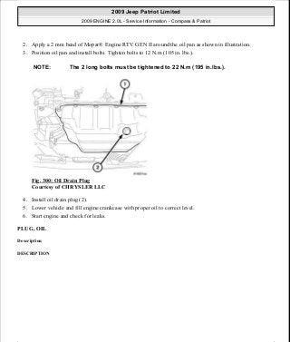2. Apply a 2 mm bead of Mopar® Engine RTV GEN II around the oil pan as shown in illustration.
3. Position oil pan and install bolts. Tighten bolts to 12 N.m (105 in. lbs.).
Fig. 300: Oil Drain Plug
Courtesy of CHRYSLER LLC
4. Install oil drain plug (2).
5. Lower vehicle and fill engine crankcase with proper oil to correct level.
6. Start engine and check for leaks.
PLUG, OIL
Description
DESCRIPTION
NOTE: The 2 long bolts must be tightened to 22 N.m (195 in.lbs.).
2009 Jeep Patriot Limited
2009 ENGINE 2.0L - Service Information - Compass & Patriot
a
Saturday, September 08, 2012 1:30:16 PM Page 204 © 2006 Mitchell Repair Information Company, LLC.
 