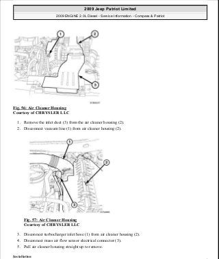 Fig. 56: Air Cleaner Housing
Courtesy of CHRYSLER LLC
1. Remove the inlet duct (3) from the air cleaner housing (2).
2. Disconnect vacuum line (1) from air cleaner housing (2).
Fig. 57: Air Cleaner Housing
Courtesy of CHRYSLER LLC
3. Disconnect turbocharger inlet hose (1) from air cleaner housing (2).
4. Disconnect mass air flow sensor electrical connector (3).
5. Pull air cleaner housing straight up to remove.
Installation
2009 Jeep Patriot Limited
2009 ENGINE 2.0L Diesel - Service Information - Compass & Patriot
a
Saturday, September 08, 2012 12:56:41 PM Page 38 © 2006 Mitchell Repair Information Company, LLC.
 