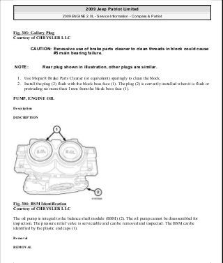Fig. 303: Gallery Plug
Courtesy of CHRYSLER LLC
1. Use Mopar® Brake Parts Cleaner (or equivalent) sparingly to clean the block.
2. Install the plug (2) flush with the block boss face (1). The plug (2) is correctly installed when it is flush or
protruding no more than 1 mm from the block boss face (1).
PUMP, ENGINE OIL
Description
DESCRIPTION
Fig. 304: BSM Identification
Courtesy of CHRYSLER LLC
The oil pump is integral to the balance shaft module (BSM) (2). The oil pump cannot be disassembled for
inspection. The pressure relief valve is serviceable and can be removed and inspected. The BSM can be
identified by the plastic end caps (1).
Removal
REMOVAL
CAUTION: Excessive use of brake parts cleaner to clean threads in block could cause
#5 main bearing failure.
NOTE: Rear plug shown in illustration, other plugs are similar.
2009 Jeep Patriot Limited
2009 ENGINE 2.0L - Service Information - Compass & Patriot
a
Saturday, September 08, 2012 1:30:16 PM Page 207 © 2006 Mitchell Repair Information Company, LLC.
 