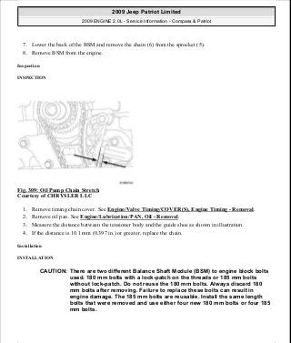 7. Lower the back of the BSM and remove the chain (6) from the sprocket (5).
8. Remove BSM from the engine.
Inspection
INSPECTION
Fig. 309: Oil Pump Chain Stretch
Courtesy of CHRYSLER LLC
1. Remove timing chain cover. See Engine/Valve Timing/COVER(S), Engine Timing - Removal.
2. Remove oil pan. See Engine/Lubrication/PAN, Oil - Removal.
3. Measure the distance between the tensioner body and the guide shoe as shown in illustration.
4. If the distance is 10.1 mm (0.397 in.) or greater, replace the chain.
Installation
INSTALLATION
CAUTION: There are two different Balance Shaft Module (BSM) to engine block bolts
used. 180 mm bolts with a lock-patch on the threads or 185 mm bolts
without lock-patch. Do not reuse the 180 mm bolts. Always discard 180
mm bolts after removing. Failure to replace these bolts can result in
engine damage. The 185 mm bolts are reusable. Install the same length
bolts that were removed and use either four new 180 mm bolts or four 185
mm bolts.
2009 Jeep Patriot Limited
2009 ENGINE 2.0L - Service Information - Compass & Patriot
a
Saturday, September 08, 2012 1:30:16 PM Page 210 © 2006 Mitchell Repair Information Company, LLC.
 