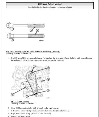 Fig. 310: Checking Cylinder Head Bolts For Stretching (Necking)
Courtesy of CHRYSLER LLC
1. The 185 mm (7.283 in.) length bolts must be checked for stretching. Check the bolts with a straight edge
for necking (2). If the bolts are necked down, they must be replaced.
Fig. 311: BSM Timing
Courtesy of CHRYSLER LLC
2. Clean BSM mounting holes with Mopar® brake parts cleaner.
3. If chain was removed, align marks on crankshaft sprocket (2) and chain (1).
4. Align marks on oil pump sprocket (5) and chain (4).
5. Install chain on sprocket.
2009 Jeep Patriot Limited
2009 ENGINE 2.0L - Service Information - Compass & Patriot
a
Saturday, September 08, 2012 1:30:16 PM Page 211 © 2006 Mitchell Repair Information Company, LLC.
 