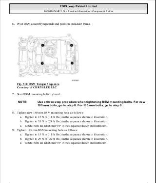 6. Pivot BSM assembly upwards and position on ladder frame.
Fig. 312: BSM Torque Sequence
Courtesy of CHRYSLER LLC
7. Start BSM mounting bolts by hand.
8. Tighten new 180 mm BSM mounting bolts as follows:
a. Tighten to 15 N.m (11 ft. lbs.) in the sequence shown in illustration.
b. Tighten to 33 N.m (24 ft. lbs.) in the sequence shown in illustration.
c. Rotate bolts an additional 90° in the sequence shown in illustration.
9. Tighten 185 mm BSM mounting bolts as follows:
a. Tighten to 15 N.m (11 ft. lbs.) in the sequence shown in illustration.
b. Tighten to 29 N.m (22 ft. lbs.) in the sequence shown in illustration.
c. Rotate bolts an additional 90° in the sequence shown in illustration.
NOTE: Use a three step procedure when tightening BSM mounting bolts. For new
180 mm bolts, go to step 8. For 185 mm bolts, go to step 9.
2009 Jeep Patriot Limited
2009 ENGINE 2.0L - Service Information - Compass & Patriot
a
Saturday, September 08, 2012 1:30:16 PM Page 212 © 2006 Mitchell Repair Information Company, LLC.
 