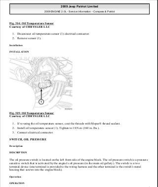 Fig. 314: Oil Temperature Sensor
Courtesy of CHRYSLER LLC
1. Disconnect oil temperature sensor (1) electrical connector.
2. Remove sensor (1).
Installation
INSTALLATION
Fig. 315: Oil Temperature Sensor
Courtesy of CHRYSLER LLC
1. If re-using the oil temperature sensor, coat the threads with Mopar® thread sealant.
2. Install oil temperature sensor (1). Tighten to 18 N.m (160 in. lbs.).
3. Connect electrical connector.
SWITCH, OIL PRESSURE
Description
DESCRIPTION
The oil pressure switch is located on the left front side of the engine block. The oil pressure switch is a pressure
sensitive switch that is activated by the engine's oil pressure (in the main oil gallery). The switch is a two
terminal device (one terminal is provided to the wiring harness and the other terminal is the switch's metal
housing that screws into the engine block).
Operation
OPERATION
2009 Jeep Patriot Limited
2009 ENGINE 2.0L - Service Information - Compass & Patriot
a
Saturday, September 08, 2012 1:30:16 PM Page 214 © 2006 Mitchell Repair Information Company, LLC.
 