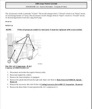 The oil pressure switch is normally "Closed." The switch changes from a "Closed" circuit to an "Open" circuit,
on increasing pressure of 7 psig. The oil pressure switch changes from an "Open" circuit to a "Closed" circuit,
on decreasing pressure, between 2 psig and 4 psig.
Removal
REMOVAL
Fig. 316: A/C Compressor - R & I
Courtesy of CHRYSLER LLC
1. Disconnect and isolate the negative battery cable.
2. Raise and support the vehicle.
3. Remove the front skid plate, if equipped.
4. Remove the splash shield from the right side frame rail. Refer to Body/Exterior/SHIELD, Splash -
Removal .
5. Remove the accessory drive belt. Refer to Cooling/Accessory Drive/BELT, Serpentine - Removal .
6. Remove the three bolts (2) and reposition the A/C compressor (1).
NOTE: If the oil pressure switch is removed, it must be replaced with a new switch.
2009 Jeep Patriot Limited
2009 ENGINE 2.0L - Service Information - Compass & Patriot
a
Saturday, September 08, 2012 1:30:16 PM Page 215 © 2006 Mitchell Repair Information Company, LLC.
 