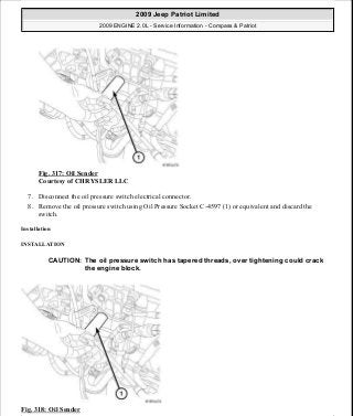 Fig. 317: Oil Sender
Courtesy of CHRYSLER LLC
7. Disconnect the oil pressure switch electrical connector.
8. Remove the oil pressure switch using Oil Pressure Socket C-4597 (1) or equivalent and discard the
switch.
Installation
INSTALLATION
Fig. 318: Oil Sender
CAUTION: The oil pressure switch has tapered threads, over tightening could crack
the engine block.
2009 Jeep Patriot Limited
2009 ENGINE 2.0L - Service Information - Compass & Patriot
a
Saturday, September 08, 2012 1:30:16 PM Page 216 © 2006 Mitchell Repair Information Company, LLC.
 