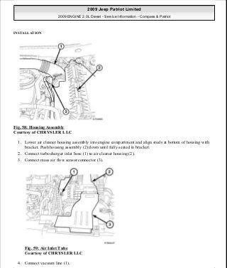 INSTALLATION
Fig. 58: Housing Assembly
Courtesy of CHRYSLER LLC
1. Lower air cleaner housing assembly into engine compartment and align studs at bottom of housing with
bracket. Push housing assembly (2) down until fully seated in bracket.
2. Connect turbocharger inlet hose (1) to air cleaner housing (2).
3. Connect mass air flow sensor connector (3).
Fig. 59: Air Inlet Tube
Courtesy of CHRYSLER LLC
4. Connect vacuum line (1).
2009 Jeep Patriot Limited
2009 ENGINE 2.0L Diesel - Service Information - Compass & Patriot
a
Saturday, September 08, 2012 12:56:41 PM Page 39 © 2006 Mitchell Repair Information Company, LLC.
 