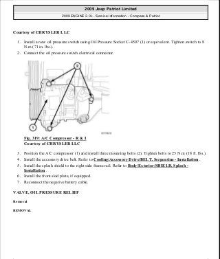 Courtesy of CHRYSLER LLC
1. Install a new oil pressure switch using Oil Pressure Socket C-4597 (1) or equivalent. Tighten switch to 8
N.m (71 in. lbs.).
2. Connect the oil pressure switch electrical connector.
Fig. 319: A/C Compressor - R & I
Courtesy of CHRYSLER LLC
3. Position the A/C compressor (1) and install three mounting bolts (2). Tighten bolts to 25 N.m (18 ft. lbs.).
4. Install the accessory drive belt. Refer to Cooling/Accessory Drive/BELT, Serpentine - Installation .
5. Install the splash shield to the right side frame rail. Refer to Body/Exterior/SHIELD, Splash -
Installation .
6. Install the front skid plate, if equipped.
7. Reconnect the negative battery cable.
VALVE, OIL PRESSURE RELIEF
Removal
REMOVAL
2009 Jeep Patriot Limited
2009 ENGINE 2.0L - Service Information - Compass & Patriot
a
Saturday, September 08, 2012 1:30:16 PM Page 217 © 2006 Mitchell Repair Information Company, LLC.
 