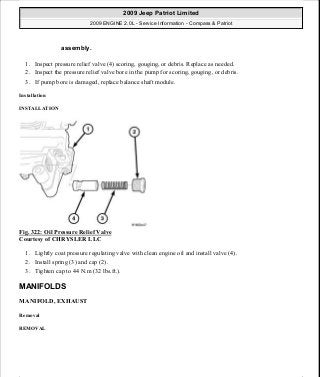 1. Inspect pressure relief valve (4) scoring, gouging, or debris. Replace as needed.
2. Inspect the pressure relief valve bore in the pump for scoring, gouging, or debris.
3. If pump bore is damaged, replace balance shaft module.
Installation
INSTALLATION
Fig. 322: Oil Pressure Relief Valve
Courtesy of CHRYSLER LLC
1. Lightly coat pressure regulating valve with clean engine oil and install valve (4).
2. Install spring (3) and cap (2).
3. Tighten cap to 44 N.m (32 lbs.ft.).
MANIFOLDS
MANIFOLD, EXHAUST
Removal
REMOVAL
assembly.
2009 Jeep Patriot Limited
2009 ENGINE 2.0L - Service Information - Compass & Patriot
a
Saturday, September 08, 2012 1:30:16 PM Page 219 © 2006 Mitchell Repair Information Company, LLC.
 