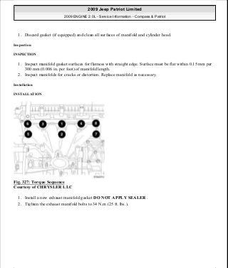 1. Discard gasket (if equipped) and clean all surfaces of manifold and cylinder head.
Inspection
INSPECTION
1. Inspect manifold gasket surfaces for flatness with straight edge. Surface must be flat within 0.15 mm per
300 mm (0.006 in. per foot) of manifold length.
2. Inspect manifolds for cracks or distortion. Replace manifold as necessary.
Installation
INSTALLATION
Fig. 327: Torque Sequence
Courtesy of CHRYSLER LLC
1. Install a new exhaust manifold gasket DO NOT APPLY SEALER .
2. Tighten the exhaust manifold bolts to 34 N.m (25 ft. lbs.).
2009 Jeep Patriot Limited
2009 ENGINE 2.0L - Service Information - Compass & Patriot
a
Saturday, September 08, 2012 1:30:16 PM Page 222 © 2006 Mitchell Repair Information Company, LLC.
 