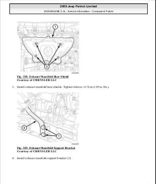 Fig. 328: Exhaust Manifold Heat Shield
Courtesy of CHRYSLER LLC
3. Install exhaust manifold heat shields. Tighten bolts to 12 N.m (105 in. lbs.).
Fig. 329: Exhaust Manifold Support Bracket
Courtesy of CHRYSLER LLC
4. Install exhaust manifold support bracket (2).
2009 Jeep Patriot Limited
2009 ENGINE 2.0L - Service Information - Compass & Patriot
a
Saturday, September 08, 2012 1:30:16 PM Page 223 © 2006 Mitchell Repair Information Company, LLC.
 