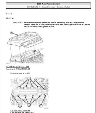 Removal
REMOVAL
Fig. 332: Engine Cover - 2.0L
Courtesy of CHRYSLER LLC
1. Remove engine cover (1).
Fig. 333: Coil Connector
Courtesy of CHRYSLER LLC
WARNING: Release fuel system pressure before servicing system components.
Service vehicles in well ventilated areas and avoid ignition sources. Never
smoke while servicing the vehicle.
2009 Jeep Patriot Limited
2009 ENGINE 2.0L - Service Information - Compass & Patriot
a
Saturday, September 08, 2012 1:30:16 PM Page 225 © 2006 Mitchell Repair Information Company, LLC.
 