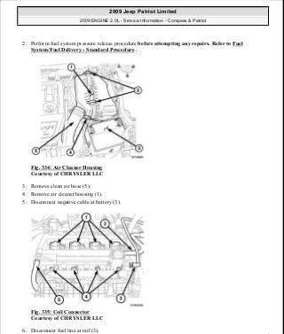 2. Perform fuel system pressure release procedure before attempting any repairs. Refer to Fuel
System/Fuel Delivery - Standard Procedure .
Fig. 334: Air Cleaner Housing
Courtesy of CHRYSLER LLC
3. Remove clean air hose (5).
4. Remove air cleaner housing (1).
5. Disconnect negative cable at battery (3).
Fig. 335: Coil Connector
Courtesy of CHRYSLER LLC
6. Disconnect fuel line at rail (3).
2009 Jeep Patriot Limited
2009 ENGINE 2.0L - Service Information - Compass & Patriot
a
Saturday, September 08, 2012 1:30:16 PM Page 226 © 2006 Mitchell Repair Information Company, LLC.
 