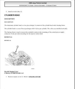 5. Install air inlet tube (3).
CYLINDER HEAD
DESCRIPTION
DESCRIPTION
The aluminum cylinder head is a two piece design. It consists of the cylinder head and a bearing frame.
The cylinder head is a cross flow type design with 4 valves per cylinder. The valves are installed vertically.
The bearing frame is used to mount the camshafts and provides mounting of the central power supply
connector. It also provides mounting for the injector rocker shaft.
REMOVAL
REMOVAL
Fig. 60: Engine Cover
Courtesy of CHRYSLER LLC
1. Remove engine cover (1). Refer to ENGINE COVER.
2009 Jeep Patriot Limited
2009 ENGINE 2.0L Diesel - Service Information - Compass & Patriot
a
Saturday, September 08, 2012 12:56:41 PM Page 40 © 2006 Mitchell Repair Information Company, LLC.
 
