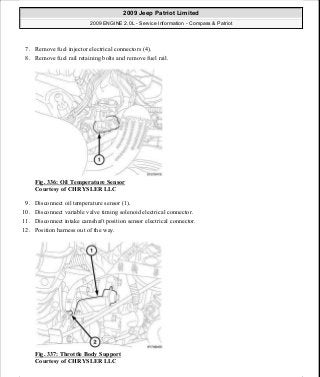 7. Remove fuel injector electrical connectors (4).
8. Remove fuel rail retaining bolts and remove fuel rail.
Fig. 336: Oil Temperature Sensor
Courtesy of CHRYSLER LLC
9. Disconnect oil temperature sensor (1).
10. Disconnect variable valve timing solenoid electrical connector.
11. Disconnect intake camshaft position sensor electrical connector.
12. Position harness out of the way.
Fig. 337: Throttle Body Support
Courtesy of CHRYSLER LLC
2009 Jeep Patriot Limited
2009 ENGINE 2.0L - Service Information - Compass & Patriot
a
Saturday, September 08, 2012 1:30:17 PM Page 227 © 2006 Mitchell Repair Information Company, LLC.
 