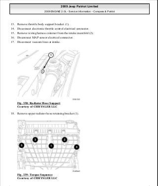 13. Remove throttle body support bracket (1).
14. Disconnect electronic throttle control electrical connector.
15. Remove wiring harness retainer from the intake manifold (2).
16. Disconnect MAP sensor electrical connector.
17. Disconnect vacuum lines at intake.
Fig. 338: Radiator Hose Support
Courtesy of CHRYSLER LLC
18. Remove upper radiator hose retaining bracket (1).
Fig. 339: Torque Sequence
Courtesy of CHRYSLER LLC
2009 Jeep Patriot Limited
2009 ENGINE 2.0L - Service Information - Compass & Patriot
a
Saturday, September 08, 2012 1:30:17 PM Page 228 © 2006 Mitchell Repair Information Company, LLC.
 