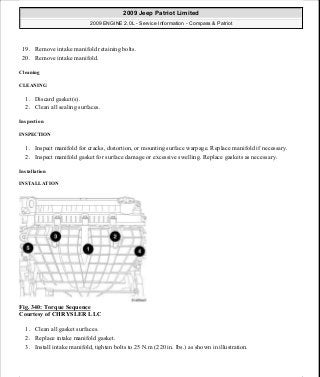 19. Remove intake manifold retaining bolts.
20. Remove intake manifold.
Cleaning
CLEANING
1. Discard gasket(s).
2. Clean all sealing surfaces.
Inspection
INSPECTION
1. Inspect manifold for cracks, distortion, or mounting surface warpage. Replace manifold if necessary.
2. Inspect manifold gasket for surface damage or excessive swelling. Replace gaskets as necessary.
Installation
INSTALLATION
Fig. 340: Torque Sequence
Courtesy of CHRYSLER LLC
1. Clean all gasket surfaces.
2. Replace intake manifold gasket.
3. Install intake manifold, tighten bolts to 25 N.m (220 in. lbs.) as shown in illustration.
2009 Jeep Patriot Limited
2009 ENGINE 2.0L - Service Information - Compass & Patriot
a
Saturday, September 08, 2012 1:30:17 PM Page 229 © 2006 Mitchell Repair Information Company, LLC.
 