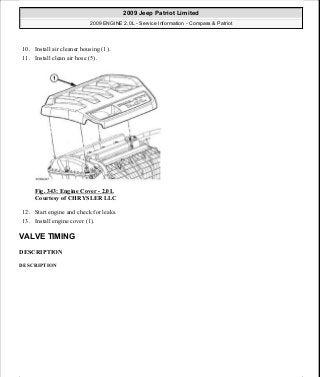 10. Install air cleaner housing (1).
11. Install clean air hose (5).
Fig. 343: Engine Cover - 2.0L
Courtesy of CHRYSLER LLC
12. Start engine and check for leaks.
13. Install engine cover (1).
VALVE TIMING
DESCRIPTION
DESCRIPTION
2009 Jeep Patriot Limited
2009 ENGINE 2.0L - Service Information - Compass & Patriot
a
Saturday, September 08, 2012 1:30:17 PM Page 231 © 2006 Mitchell Repair Information Company, LLC.
 