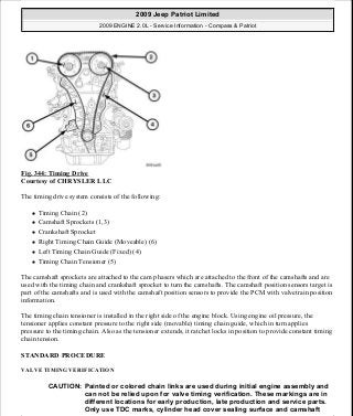 Fig. 344: Timing Drive
Courtesy of CHRYSLER LLC
The timing drive system consists of the following:
Timing Chain (2)
Camshaft Sprockets (1,3)
Crankshaft Sprocket
Right Timing Chain Guide (Moveable) (6)
Left Timing Chain Guide (Fixed) (4)
Timing Chain Tensioner (5)
The camshaft sprockets are attached to the cam phasers which are attached to the front of the camshafts and are
used with the timing chain and crankshaft sprocket to turn the camshafts. The camshaft position sensors target is
part of the camshafts and is used with the camshaft position sensors to provide the PCM with valvetrain position
information.
The timing chain tensioner is installed in the right side of the engine block. Using engine oil pressure, the
tensioner applies constant pressure to the right side (movable) timing chain guide, which in turn applies
pressure to the timing chain. Also as the tensioner extends, it ratchet locks in position to provide constant timing
chain tension.
STANDARD PROCEDURE
VALVE TIMING VERIFICATION
CAUTION: Painted or colored chain links are used during initial engine assembly and
can not be relied upon for valve timing verification. These markings are in
different locations for early production, late production and service parts.
Only use TDC marks, cylinder head cover sealing surface and camshaft
2009 Jeep Patriot Limited
2009 ENGINE 2.0L - Service Information - Compass & Patriot
a
Saturday, September 08, 2012 1:30:17 PM Page 232 © 2006 Mitchell Repair Information Company, LLC.
 